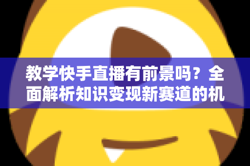 教学快手直播有前景吗？全面解析知识变现新赛道的机遇、挑战与实战指南