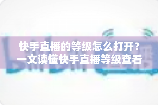快手直播的等级怎么打开?一文读懂快手直播等级查看方法与快速提升技巧 快手直播的等级怎么打开?一文读懂快手直播等级查看方法与快速提升技巧
