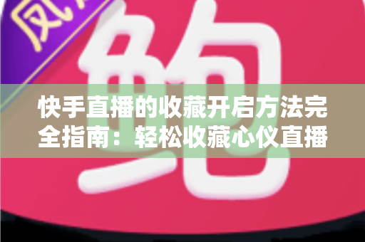 快手直播的收藏开启方法完全指南：轻松收藏心仪直播间，精彩内容永不错过