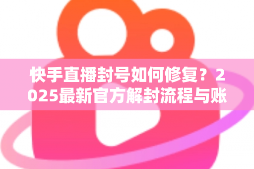 快手直播封号如何修复？2025最新官方解封流程与账号自救全攻略