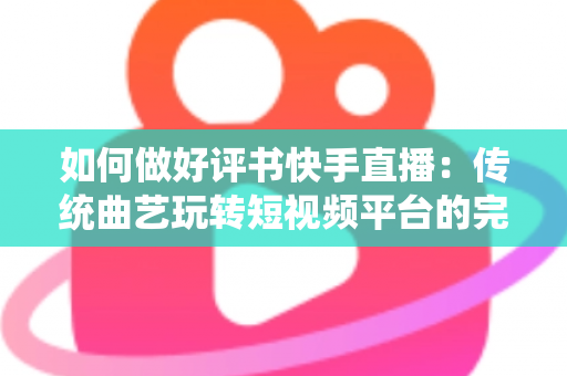 如何做好评书快手直播：传统曲艺玩转短视频平台的完整实战攻略