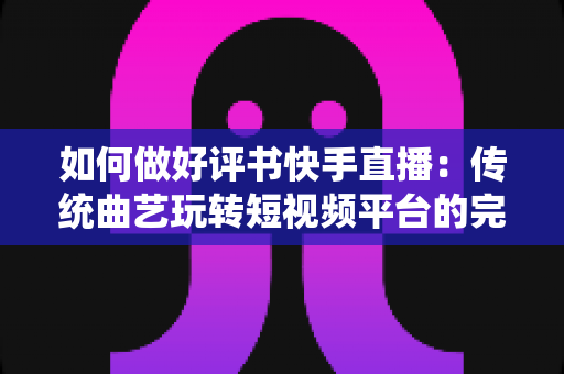 如何做好评书快手直播：传统曲艺玩转短视频平台的完整实战攻略