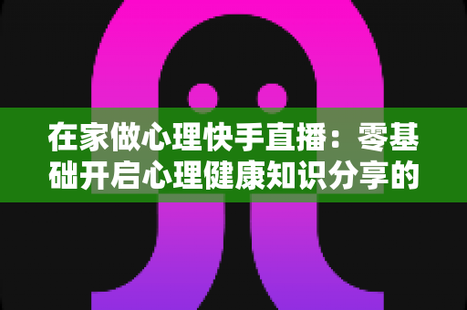 在家做心理快手直播：零基础开启心理健康知识分享的实用指南