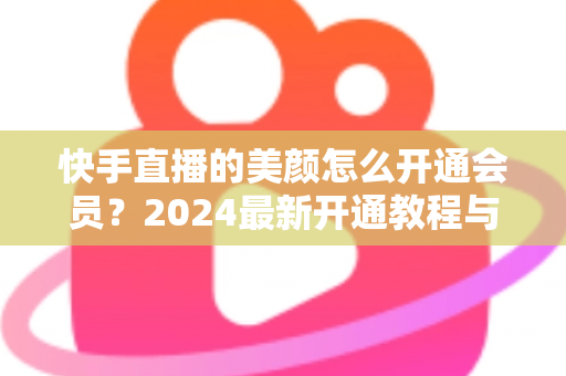 快手直播的美颜怎么开通会员？2024最新开通教程与常见问题全解析