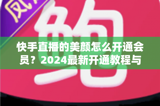 快手直播的美颜怎么开通会员？2024最新开通教程与常见问题全解析