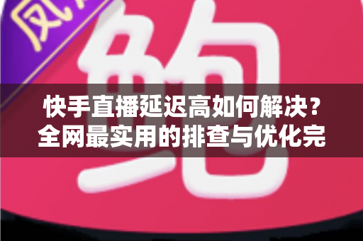 快手直播延迟高如何解决？全网最实用的排查与优化完整指南