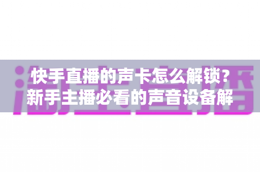 快手直播的声卡怎么解锁？新手主播必看的声音设备解锁与调试全攻略