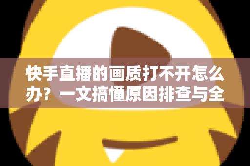 快手直播的画质打不开怎么办？一文搞懂原因排查与全流程解决方案