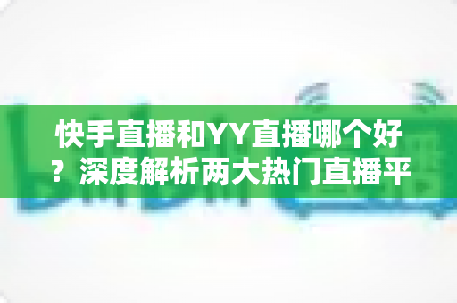 快手直播和YY直播哪个好？深度解析两大热门直播平台助你做出最佳选择
