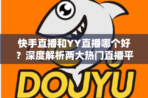 快手直播和YY直播哪个好？深度解析两大热门直播平台助你做出最佳选择
