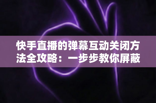 快手直播的弹幕互动关闭方法全攻略:一步步教你屏蔽弹幕,享受清爽安静的直播观看体验 快手直播的弹幕互动关闭方法全攻略:一步步教你屏蔽弹幕,享受清爽安静的直播观看体验