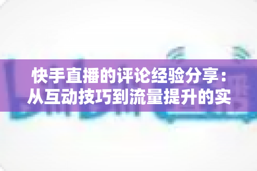 快手直播的评论经验分享:从互动技巧到流量提升的实战全攻略 快手直播的评论经验分享:从互动技巧到流量提升的实战全攻略