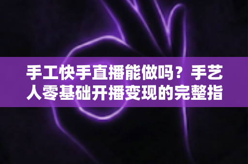 手工快手直播能做吗？手艺人零基础开播变现的完整指南