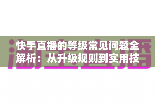 快手直播的等级常见问题全解析：从升级规则到实用技巧，一文读懂等级体系