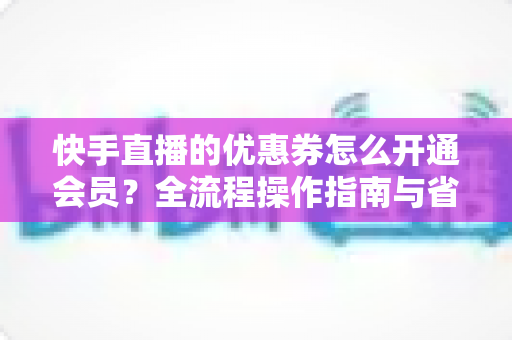 快手直播的优惠券怎么开通会员？全流程操作指南与省钱技巧详解