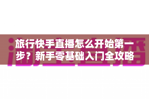 旅行快手直播怎么开始第一步？新手零基础入门全攻略，助你快速开启边走边播的精彩旅程