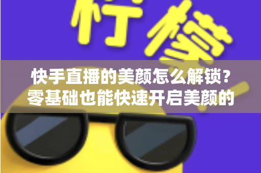 快手直播的美颜怎么解锁?零基础也能快速开启美颜的完整实用指南 快手直播的美颜怎么解锁?零基础也能快速开启美颜的完整实用指南