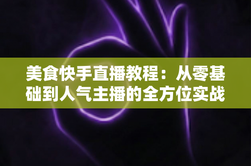 美食快手直播教程:从零基础到人气主播的全方位实战指南 美食快手直播教程:从零基础到人气主播的全方位实战指南