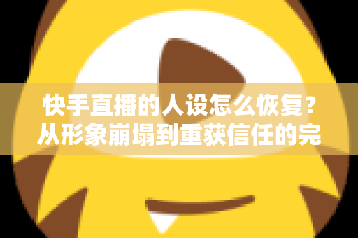 快手直播的人设怎么恢复？从形象崩塌到重获信任的完整重建指南与实战运营技巧