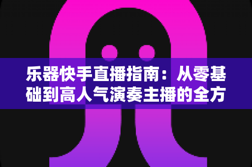 乐器快手直播指南:从零基础到高人气演奏主播的全方位实战手册 乐器快手直播指南:从零基础到高人气演奏主播的全方位实战手册