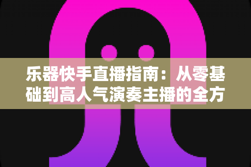 乐器快手直播指南：从零基础到高人气演奏主播的全方位实战手册