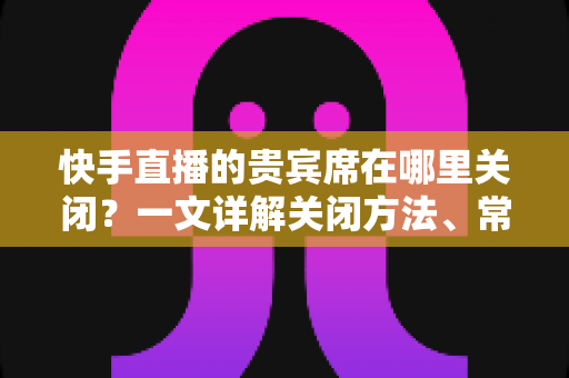 快手直播的贵宾席在哪里关闭?一文详解关闭方法、常见问题与实用技巧 快手直播的贵宾席在哪里关闭?一文详解关闭方法、常见问题与实用技巧