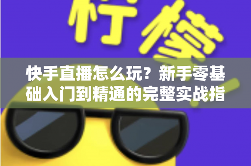 快手直播怎么玩？新手零基础入门到精通的完整实战指南