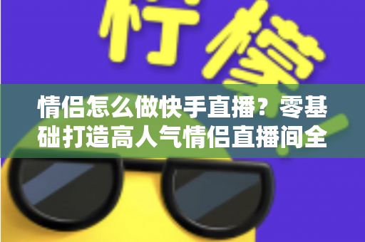 情侣怎么做快手直播？零基础打造高人气情侣直播间全攻略