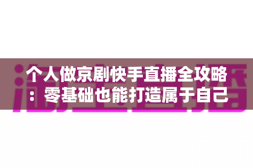 个人做京剧快手直播全攻略：零基础也能打造属于自己的国粹舞台