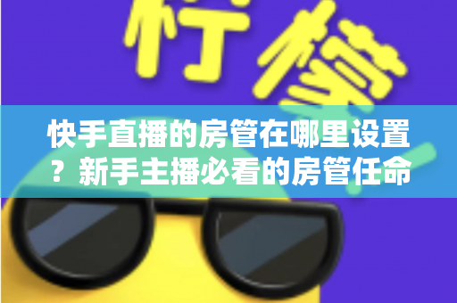 快手直播的房管在哪里设置?新手主播必看的房管任命全流程与实用管理指南 快手直播的房管在哪里设置?新手主播必看的房管任命全流程与实用管理指南