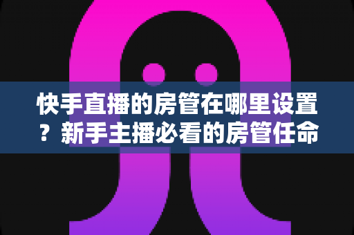 快手直播的房管在哪里设置？新手主播必看的房管任命全流程与实用管理指南