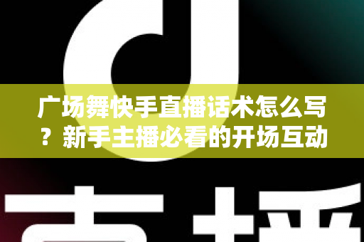 广场舞快手直播话术怎么写？新手主播必看的开场互动与留人技巧全指南