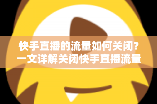 快手直播的流量如何关闭？一文详解关闭快手直播流量的完整操作步骤与实用省流技巧