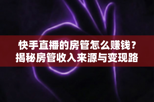 快手直播的房管怎么赚钱?揭秘房管收入来源与变现路径全攻略 快手直播的房管怎么赚钱?揭秘房管收入来源与变现路径全攻略