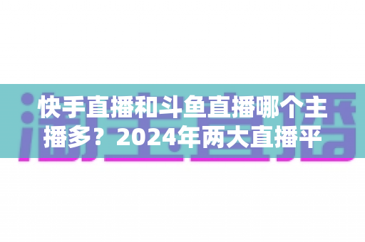 快手直播和斗鱼直播哪个主播多？2024年两大直播平台主播规模与生态全面对比解析