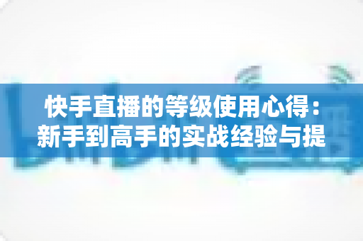 快手直播的等级使用心得：新手到高手的实战经验与提级技巧全解析