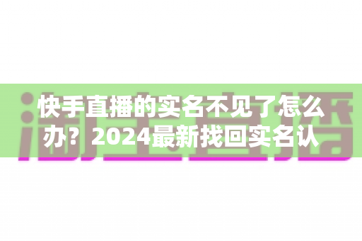 快手直播的实名不见了怎么办?2024最新找回实名认证的完整攻略与实用技巧 快手直播的实名不见了怎么办?2024最新找回实名认证的完整攻略与实用技巧
