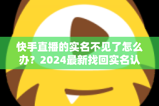 快手直播的实名不见了怎么办？2024最新找回实名认证的完整攻略与实用技巧