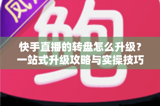 快手直播的转盘怎么升级？一站式升级攻略与实操技巧全解析