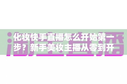 化妆快手直播怎么开始第一步?新手美妆主播从零到开播的完整实战指南 化妆快手直播怎么开始第一步?新手美妆主播从零到开播的完整实战指南