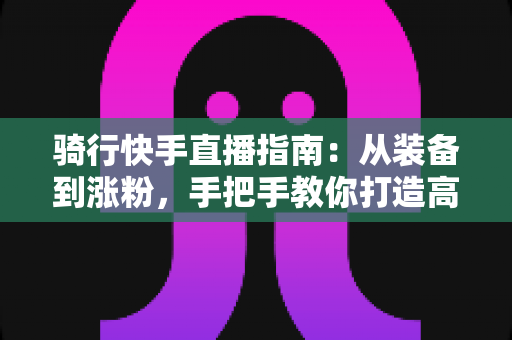 骑行快手直播指南:从装备到涨粉,手把手教你打造高人气骑行直播间 骑行快手直播指南:从装备到涨粉,手把手教你打造高人气骑行直播间