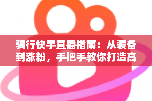 骑行快手直播指南：从装备到涨粉，手把手教你打造高人气骑行直播间