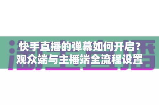 快手直播的弹幕如何开启？观众端与主播端全流程设置教程，轻松解锁直播互动新体验