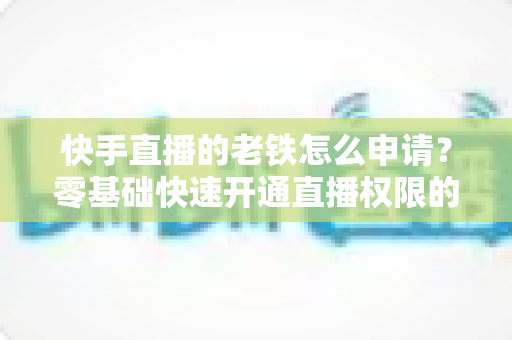快手直播的老铁怎么申请？零基础快速开通直播权限的完整指南