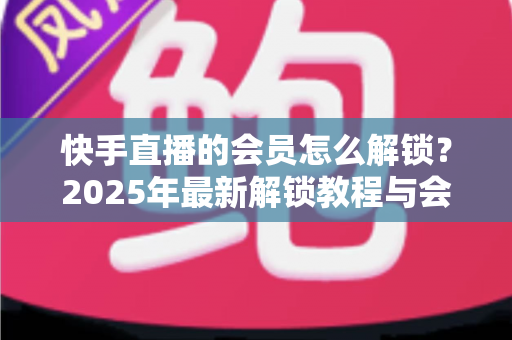快手直播的会员怎么解锁?2025年最新解锁教程与会员权益详解 快手直播的会员怎么解锁?2025年最新解锁教程与会员权益详解