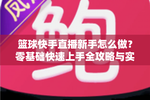 篮球快手直播新手怎么做？零基础快速上手全攻略与实用技巧详解