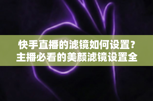 快手直播的滤镜如何设置？主播必看的美颜滤镜设置全攻略