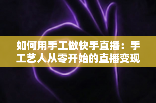 如何用手工做快手直播:手工艺人从零开始的直播变现全攻略 如何用手工做快手直播:手工艺人从零开始的直播变现全攻略