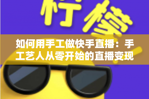 如何用手工做快手直播：手工艺人从零开始的直播变现全攻略