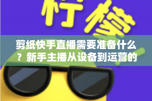 剪纸快手直播需要准备什么?新手主播从设备到运营的全方位开播指南 剪纸快手直播需要准备什么?新手主播从设备到运营的全方位开播指南